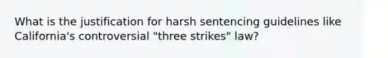 What is the justification for harsh sentencing guidelines like California's controversial "three strikes" law?