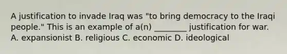 A justification to invade Iraq was "to bring democracy to the Iraqi people." This is an example of a(n) ________ justification for war. A. expansionist B. religious C. economic D. ideological