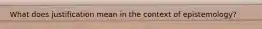 What does justification mean in the context of epistemology?
