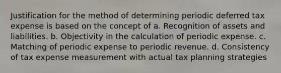 Justification for the method of determining periodic deferred tax expense is based on the concept of a. Recognition of assets and liabilities. b. Objectivity in the calculation of periodic expense. c. Matching of periodic expense to periodic revenue. d. Consistency of tax expense measurement with actual tax planning strategies