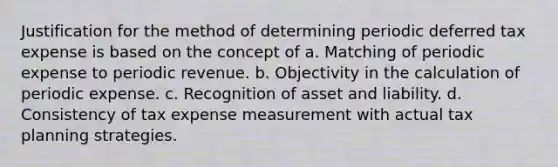 Justification for the method of determining periodic deferred tax expense is based on the concept of a. Matching of periodic expense to periodic revenue. b. Objectivity in the calculation of periodic expense. c. Recognition of asset and liability. d. Consistency of tax expense measurement with actual tax planning strategies.