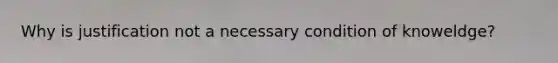 Why is justification not a necessary condition of knoweldge?