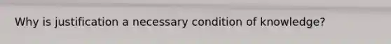 Why is justification a necessary condition of knowledge?