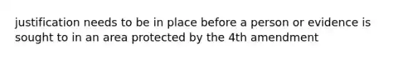 justification needs to be in place before a person or evidence is sought to in an area protected by the 4th amendment