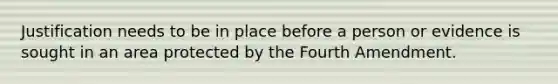 Justification needs to be in place before a person or evidence is sought in an area protected by the Fourth Amendment.