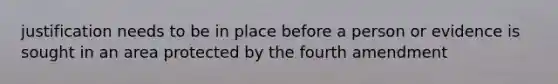 justification needs to be in place before a person or evidence is sought in an area protected by the fourth amendment