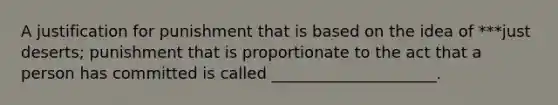 A justification for punishment that is based on the idea of ***just deserts; punishment that is proportionate to the act that a person has committed is called _____________________.