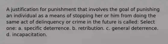 A justification for punishment that involves the goal of punishing an individual as a means of stopping her or him from doing the same act of delinquency or crime in the future is called: Select one: a. specific deterrence. b. retribution. c. general deterrence. d. incapacitation.