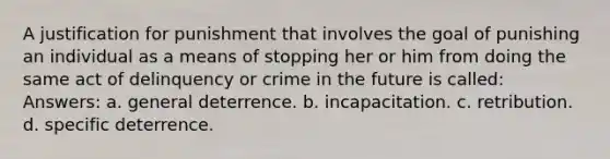 A justification for punishment that involves the goal of punishing an individual as a means of stopping her or him from doing the same act of delinquency or crime in the future is called: Answers: a. general deterrence. b. incapacitation. c. retribution. d. specific deterrence.