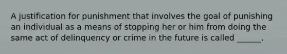 A justification for punishment that involves the goal of punishing an individual as a means of stopping her or him from doing the same act of delinquency or crime in the future is called ______.