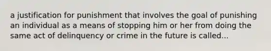 a justification for punishment that involves the goal of punishing an individual as a means of stopping him or her from doing the same act of delinquency or crime in the future is called...