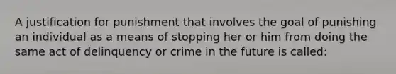 A justification for punishment that involves the goal of punishing an individual as a means of stopping her or him from doing the same act of delinquency or crime in the future is called: