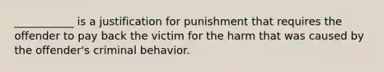 ___________ is a justification for punishment that requires the offender to pay back the victim for the harm that was caused by the offender's criminal behavior.