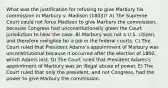 What was the justification for refusing to give Marbury his commission in Marbury v. Madison (1803)? A) The Supreme Court could not force Madison to give Marbury the commission, because Congress had unconstitutionally given the Court jurisdiction to hear the case. B) Marbury was not a U.S. citizen, and therefore ineligible for a job in the federal courts. C) The Court ruled that President Adams's appointment of Marbury was unconstitutional because it occurred after the election of 1800, which Adams lost. D) The Court ruled that President Adams's appointment of Marbury was an illegal abuse of power. E) The Court ruled that only the president, and not Congress, had the power to give Marbury the commission.