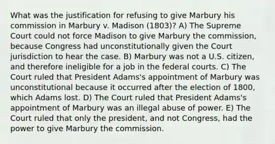 What was the justification for refusing to give Marbury his commission in Marbury v. Madison (1803)? A) The Supreme Court could not force Madison to give Marbury the commission, because Congress had unconstitutionally given the Court jurisdiction to hear the case. B) Marbury was not a U.S. citizen, and therefore ineligible for a job in the <a href='https://www.questionai.com/knowledge/kzzdxYQ4u6-federal-courts' class='anchor-knowledge'>federal courts</a>. C) The Court ruled that President Adams's appointment of Marbury was unconstitutional because it occurred after the election of 1800, which Adams lost. D) The Court ruled that President Adams's appointment of Marbury was an illegal abuse of power. E) The Court ruled that only the president, and not Congress, had the power to give Marbury the commission.