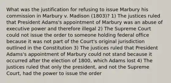 What was the justification for refusing to issue Marbury his commission in Marbury v. Madison (1803)? 1) The justices ruled that President Adams's appointment of Marbury was an abuse of executive power and therefore illegal 2) The Supreme Court could not issue the order to someone holding federal office because it was not part of the Court's original jurisdiction outlined in the Constitution 3) The justices ruled that President Adams's appointment of Marbury could not stand because it occurred after the election of 1800, which Adams lost 4) The justices ruled that only the president, and not the Supreme Court, had the power to issue the order