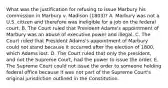 What was the justification for refusing to issue Marbury his commission in Marbury v. Madison (1803)? A. Marbury was not a U.S. citizen and therefore was ineligible for a job on the federal court. B. The Court ruled that President Adams's appointment of Marbury was an abuse of executive power and illegal. C. The Court ruled that President Adams's appointment of Marbury could not stand because it occurred after the election of 1800, which Adams lost. D. The Court ruled that only the president, and not the Supreme Court, had the power to issue the order. E. The Supreme Court could not issue the order to someone holding federal office because it was not part of the Supreme Court's original jurisdiction outlined in the Constitution.