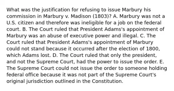 What was the justification for refusing to issue Marbury his commission in Marbury v. Madison (1803)? A. Marbury was not a U.S. citizen and therefore was ineligible for a job on the federal court. B. The Court ruled that President Adams's appointment of Marbury was an abuse of executive power and illegal. C. The Court ruled that President Adams's appointment of Marbury could not stand because it occurred after the election of 1800, which Adams lost. D. The Court ruled that only the president, and not the Supreme Court, had the power to issue the order. E. The Supreme Court could not issue the order to someone holding federal office because it was not part of the Supreme Court's original jurisdiction outlined in the Constitution.