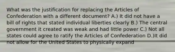 What was the justification for replacing the Articles of Confederation with a different document? A.) It did not have a bill of rights that stated individual liberties clearly B.) The central government it created was weak and had little power C.) Not all states could agree to ratify the Articles of Confederation D.)It did not allow for the United States to physically expand