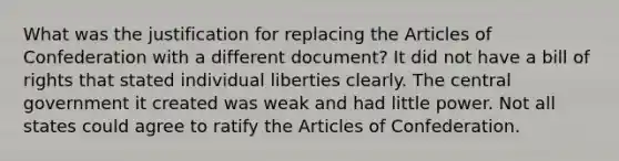 What was the justification for replacing the Articles of Confederation with a different document? It did not have a bill of rights that stated individual liberties clearly. The central government it created was weak and had little power. Not all states could agree to ratify the Articles of Confederation.