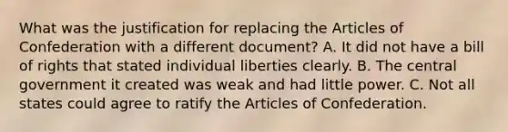 What was the justification for replacing the Articles of Confederation with a different document? A. It did not have a bill of rights that stated individual liberties clearly. B. The central government it created was weak and had little power. C. Not all states could agree to ratify the Articles of Confederation.