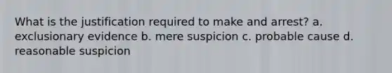 What is the justification required to make and arrest? a. exclusionary evidence b. mere suspicion c. probable cause d. reasonable suspicion