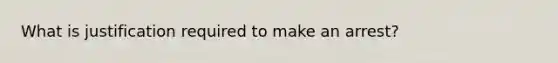 What is justification required to make an arrest?