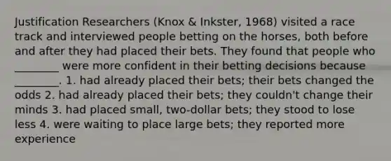 Justification Researchers (Knox & Inkster, 1968) visited a race track and interviewed people betting on the horses, both before and after they had placed their bets. They found that people who ________ were more confident in their betting decisions because ________. 1. had already placed their bets; their bets changed the odds 2. had already placed their bets; they couldn't change their minds 3. had placed small, two-dollar bets; they stood to lose less 4. were waiting to place large bets; they reported more experience