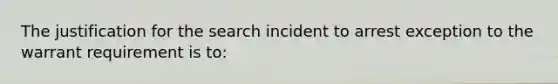 The justification for the search incident to arrest exception to the warrant requirement is to: