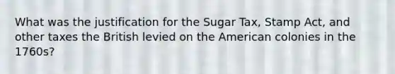 What was the justification for the Sugar Tax, Stamp Act, and other taxes the British levied on the American colonies in the 1760s?