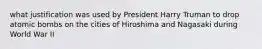 what justification was used by President Harry Truman to drop atomic bombs on the cities of Hiroshima and Nagasaki during World War II