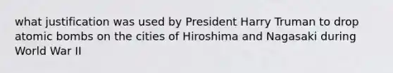 what justification was used by President Harry Truman to drop atomic bombs on the cities of Hiroshima and Nagasaki during World War II