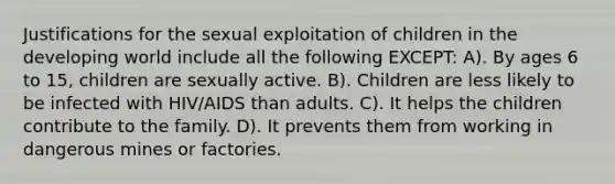 Justifications for the sexual exploitation of children in the developing world include all the following EXCEPT: A). By ages 6 to 15, children are sexually active. B). Children are less likely to be infected with HIV/AIDS than adults. C). It helps the children contribute to the family. D). It prevents them from working in dangerous mines or factories.