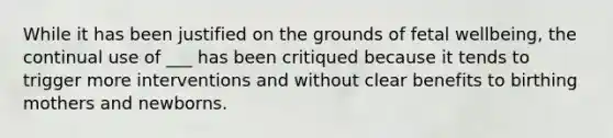 While it has been justified on the grounds of fetal wellbeing, the continual use of ___ has been critiqued because it tends to trigger more interventions and without clear benefits to birthing mothers and newborns.