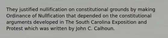 They justified nullification on constitutional grounds by making Ordinance of Nullfication that depended on the constitutional arguments developed in The South Carolina Exposition and Protest which was written by John C. Calhoun.