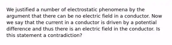 We justified a number of electrostatic phenomena by the argument that there can be no electric field in a conductor. Now we say that the current in a conductor is driven by a potential difference and thus there is an electric field in the conductor. Is this statement a contradiction?