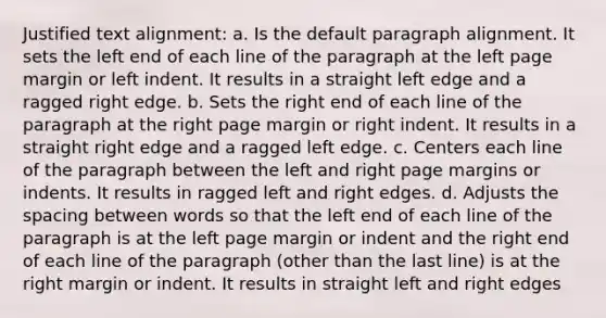 Justified text alignment: a. Is the default paragraph alignment. It sets the left end of each line of the paragraph at the left page margin or left indent. It results in a straight left edge and a ragged right edge. b. Sets the right end of each line of the paragraph at the right page margin or right indent. It results in a straight right edge and a ragged left edge. c. Centers each line of the paragraph between the left and right page margins or indents. It results in ragged left and right edges. d. Adjusts the spacing between words so that the left end of each line of the paragraph is at the left page margin or indent and the right end of each line of the paragraph (other than the last line) is at the right margin or indent. It results in straight left and right edges