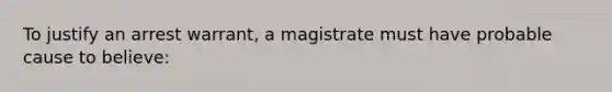 To justify an arrest warrant, a magistrate must have probable cause to believe: