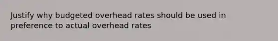 Justify why budgeted overhead rates should be used in preference to actual overhead rates