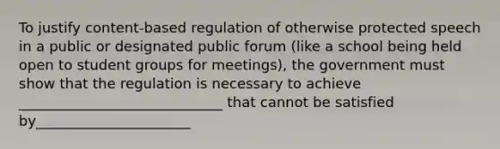 To justify content-based regulation of otherwise protected speech in a public or designated public forum (like a school being held open to student groups for meetings), the government must show that the regulation is necessary to achieve _____________________________ that cannot be satisfied by______________________