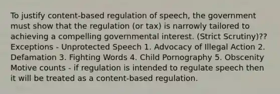 To justify content-based regulation of speech, the government must show that the regulation (or tax) is narrowly tailored to achieving a compelling governmental interest. (Strict Scrutiny)?? Exceptions - Unprotected Speech 1. Advocacy of Illegal Action 2. Defamation 3. Fighting Words 4. Child Pornography 5. Obscenity Motive counts - if regulation is intended to regulate speech then it will be treated as a content-based regulation.