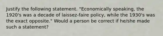 Justify the following statement. "Economically speaking, the 1920's was a decade of laissez-faire policy, while the 1930's was the exact opposite." Would a person be correct if he/she made such a statement?