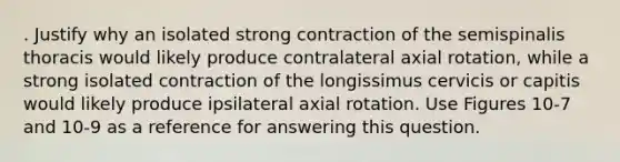 . Justify why an isolated strong contraction of the semispinalis thoracis would likely produce contralateral axial rotation, while a strong isolated contraction of the longissimus cervicis or capitis would likely produce ipsilateral axial rotation. Use Figures 10-7 and 10-9 as a reference for answering this question.