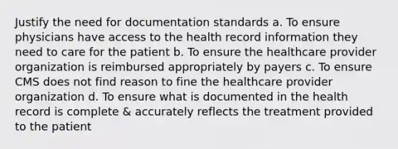 Justify the need for documentation standards a. To ensure physicians have access to the health record information they need to care for the patient b. To ensure the healthcare provider organization is reimbursed appropriately by payers c. To ensure CMS does not find reason to fine the healthcare provider organization d. To ensure what is documented in the health record is complete & accurately reflects the treatment provided to the patient