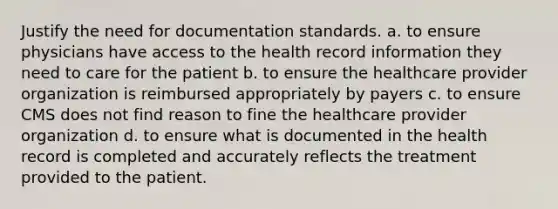 Justify the need for documentation standards. a. to ensure physicians have access to the health record information they need to care for the patient b. to ensure the healthcare provider organization is reimbursed appropriately by payers c. to ensure CMS does not find reason to fine the healthcare provider organization d. to ensure what is documented in the health record is completed and accurately reflects the treatment provided to the patient.