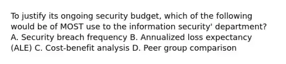 To justify its ongoing security budget, which of the following would be of MOST use to the information security' department? A. Security breach frequency B. Annualized loss expectancy (ALE) C. Cost-benefit analysis D. Peer group comparison