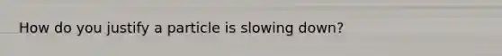 How do you justify a particle is slowing down?