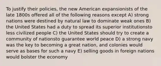 To justify their policies, the new American expansionists of the late 1800s offered all of the following reasons except A) strong nations were destined by natural law to dominate weak ones B) the United States had a duty to spread its superior institutionsto less civilized people C) the United States should try to create a community of nationsto guarantee world peace D) a strong navy was the key to becoming a great nation, and colonies would serve as bases for such a navy E) selling goods in foreign nations would bolster the economy