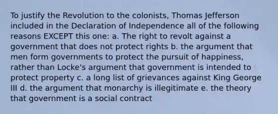 To justify the Revolution to the colonists, Thomas Jefferson included in the Declaration of Independence all of the following reasons EXCEPT this one: a. The right to revolt against a government that does not protect rights b. the argument that men form governments to protect the pursuit of happiness, rather than Locke's argument that government is intended to protect property c. a long list of grievances against King George III d. the argument that monarchy is illegitimate e. the theory that government is a social contract