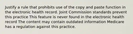 Justify a rule that prohibits use of the copy and paste function in the electronic health record. Joint Commission standards prevent this practice This feature is never found in the electronic health record The content may contain outdated information Medicare has a regulation against this practice.